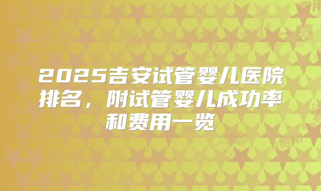 2025吉安试管婴儿医院排名,附试管婴儿成功率和费用一览