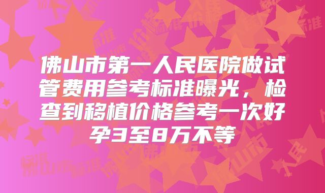 佛山市第一人民医院做试管费用参考标准曝光,检查到移植价格参考一次好孕3至8万不等