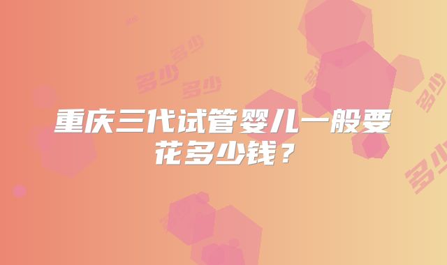 重庆三代试管婴儿一般要花多少钱?