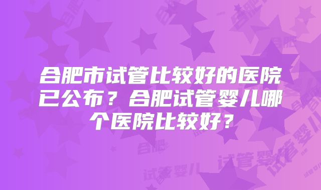 合肥市试管比较好的医院已公布？合肥试管婴儿哪个医院比较好？