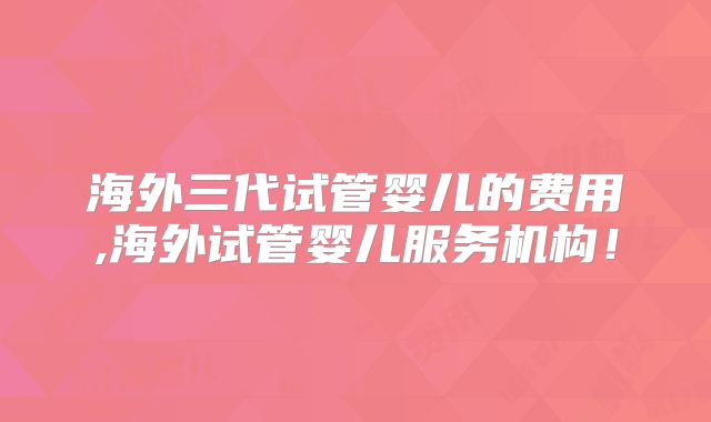 海外三代试管婴儿的费用,海外试管婴儿服务机构！