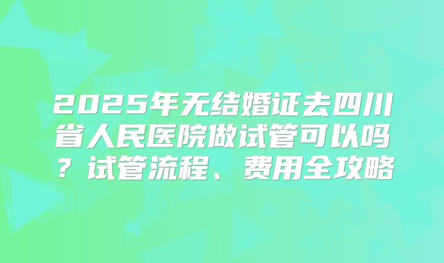 2025年无结婚证去四川省人民医院做试管可以吗？试管流程、费用全攻略