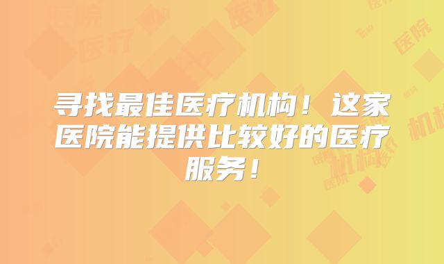寻找最佳医疗机构!这家医院能提供比较好的医疗服务!