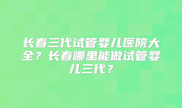 长春三代试管婴儿医院大全?长春哪里能做试管婴儿三代?