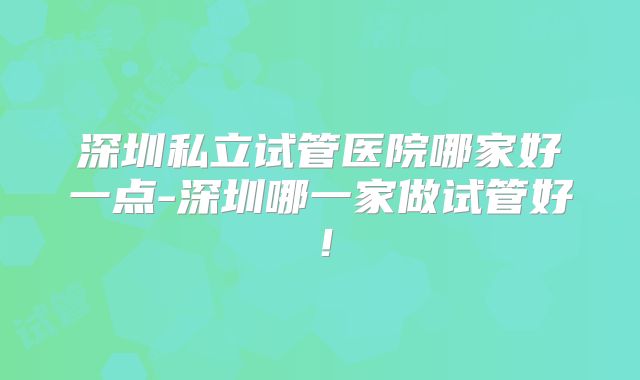 深圳私立试管医院哪家好一点-深圳哪一家做试管好！