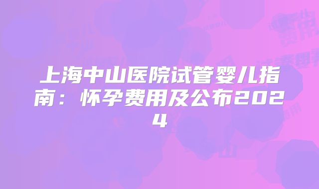 上海中山医院试管婴儿指南：怀孕费用及公布2024