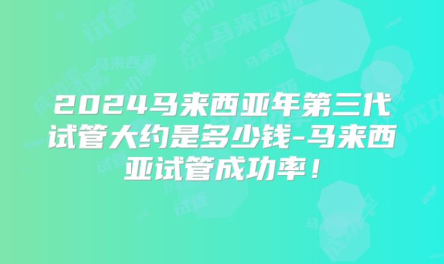 2024马来西亚年第三代试管大约是多少钱-马来西亚试管成功率!