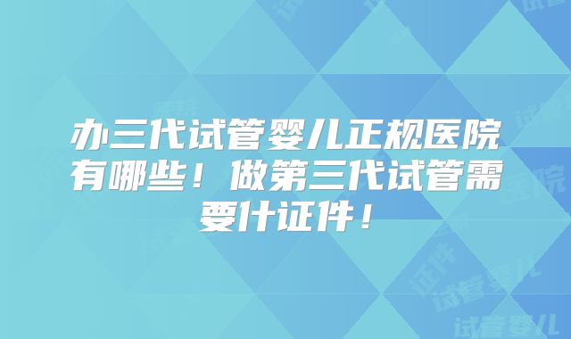 办三代试管婴儿正规医院有哪些！做第三代试管需要什证件！