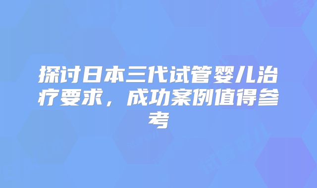 探讨日本三代试管婴儿治疗要求，成功案例值得参考