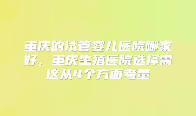 重庆的试管婴儿医院哪家好,重庆生殖医院选择需这从4个方面考量
