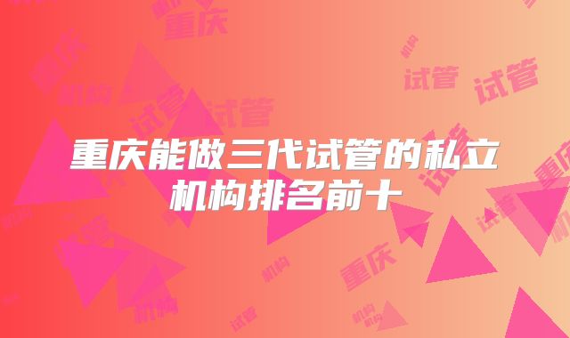 重庆能做三代试管的私立机构排名前十