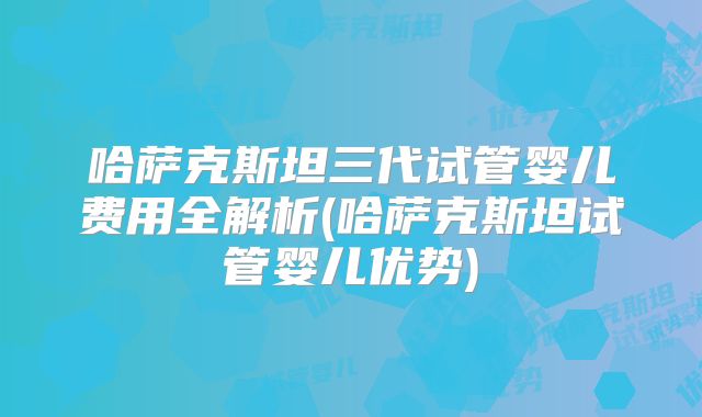 哈萨克斯坦三代试管婴儿费用全解析(哈萨克斯坦试管婴儿优势)