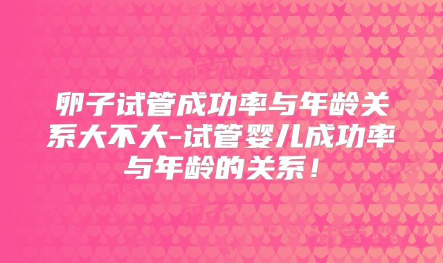 卵子试管成功率与年龄关系大不大-试管婴儿成功率与年龄的关系！