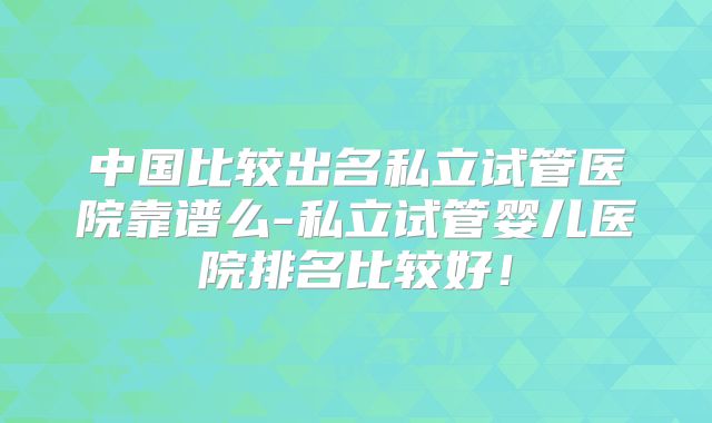 中国比较出名私立试管医院靠谱么-私立试管婴儿医院排名比较好！