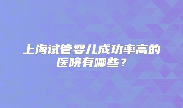 上海试管婴儿成功率高的医院有哪些？