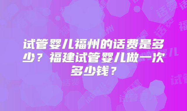 试管婴儿福州的话费是多少？福建试管婴儿做一次多少钱？