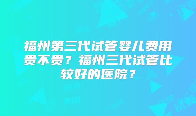 福州第三代试管婴儿费用贵不贵？福州三代试管比较好的医院？