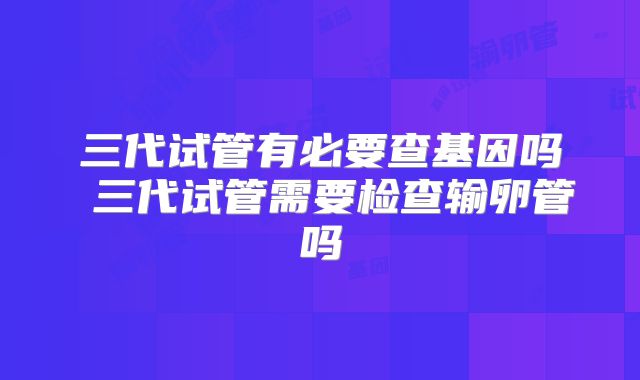 三代试管有必要查基因吗 三代试管需要检查输卵管吗
