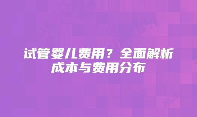试管婴儿费用？全面解析成本与费用分布