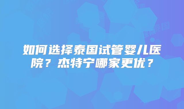 如何选择泰国试管婴儿医院?杰特宁哪家更优?