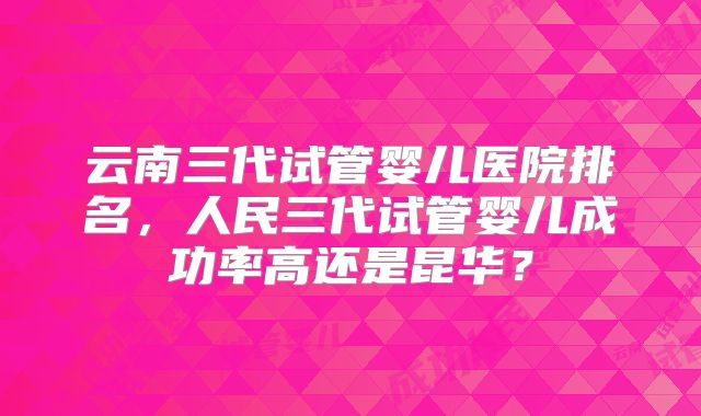 云南三代试管婴儿医院排名，人民三代试管婴儿成功率高还是昆华？