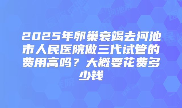 2025年卵巢衰竭去河池市人民医院做三代试管的费用高吗?大概要花费多少钱