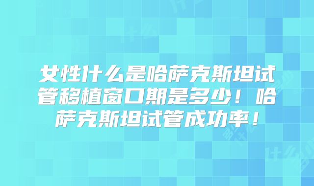 女性什么是哈萨克斯坦试管移植窗口期是多少!哈萨克斯坦试管成功率!
