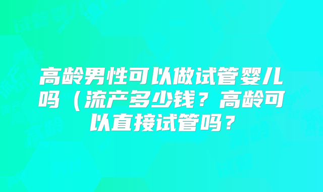 高龄男性可以做试管婴儿吗（流产多少钱？高龄可以直接试管吗？