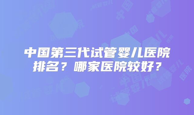 中国第三代试管婴儿医院排名?哪家医院较好?