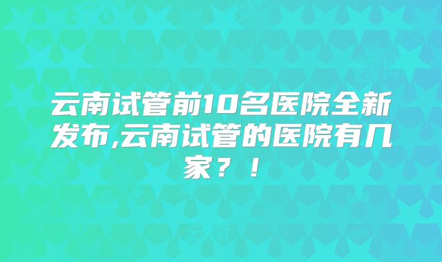 云南试管前10名医院全新发布,云南试管的医院有几家?!