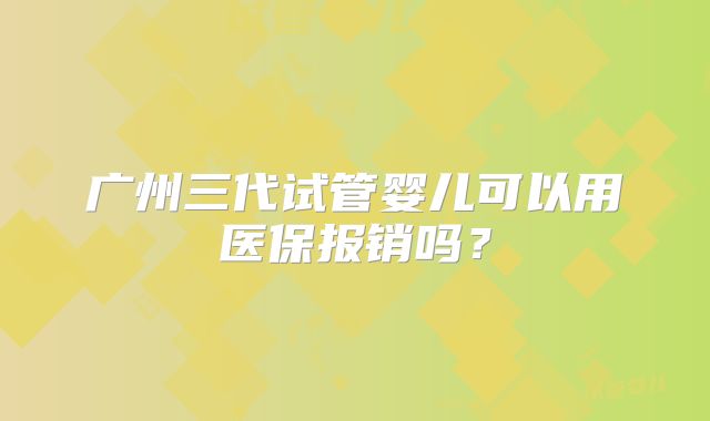 广州三代试管婴儿可以用医保报销吗?