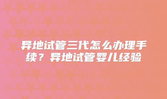 异地试管三代怎么办理手续?异地试管婴儿经验