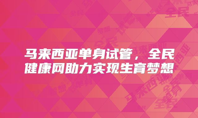 马来西亚单身试管，全民健康网助力实现生育梦想
