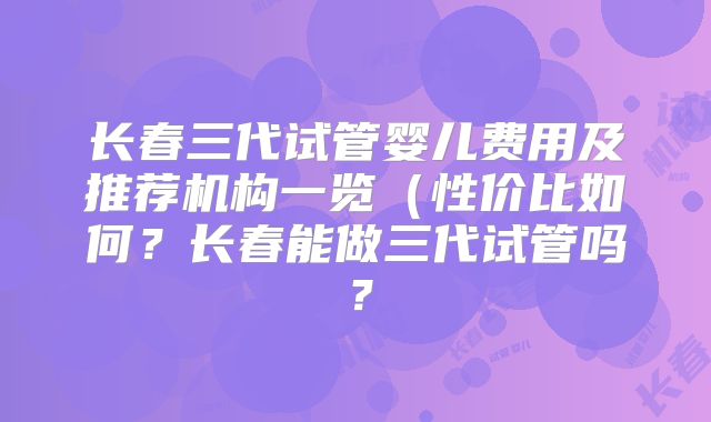 长春三代试管婴儿费用及推荐机构一览(性价比如何?长春能做三代试管吗?