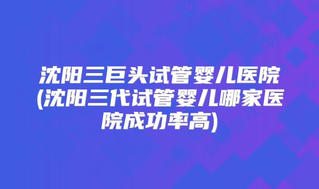 沈阳三巨头试管婴儿医院(沈阳三代试管婴儿哪家医院成功率高)
