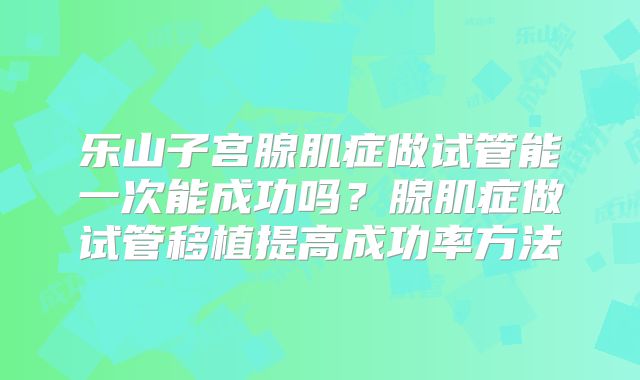 乐山子宫腺肌症做试管能一次能成功吗?腺肌症做试管移植提高成功率方法