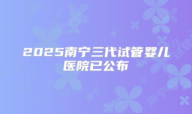 2025南宁三代试管婴儿医院已公布