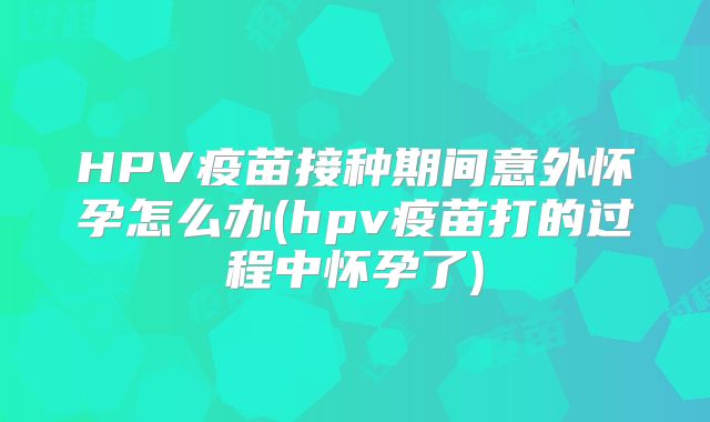 HPV疫苗接种期间意外怀孕怎么办(hpv疫苗打的过程中怀孕了)