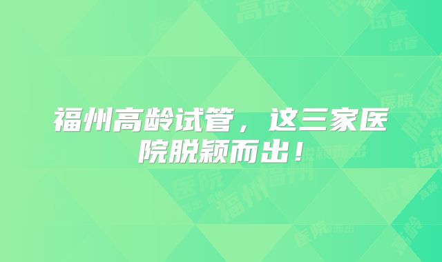 福州高龄试管，这三家医院脱颖而出！