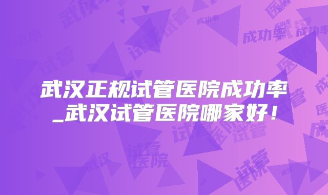 武汉正规试管医院成功率_武汉试管医院哪家好！
