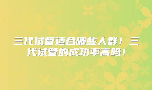 三代试管适合哪些人群！三代试管的成功率高吗！