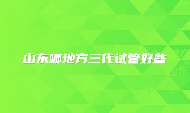 山东哪地方三代试管好些
