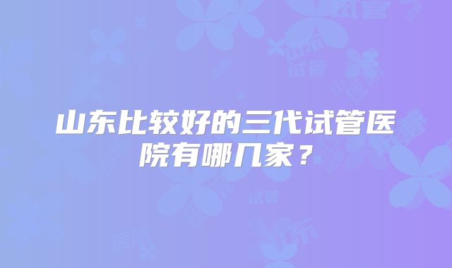 山东比较好的三代试管医院有哪几家？