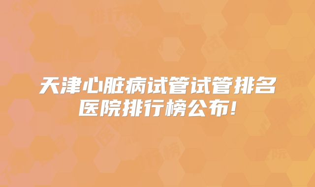 天津心脏病试管试管排名医院排行榜公布!