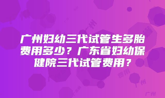 广州妇幼三代试管生多胎费用多少？广东省妇幼保健院三代试管费用？