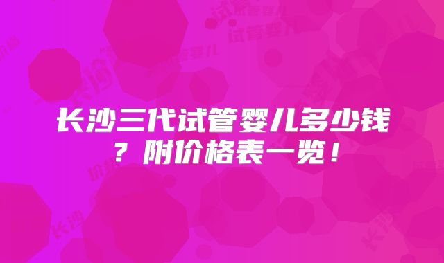 长沙三代试管婴儿多少钱?附价格表一览!
