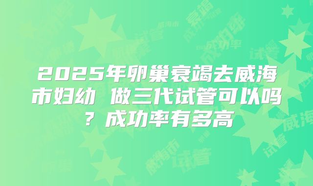 2025年卵巢衰竭去威海市妇幼 做三代试管可以吗？成功率有多高
