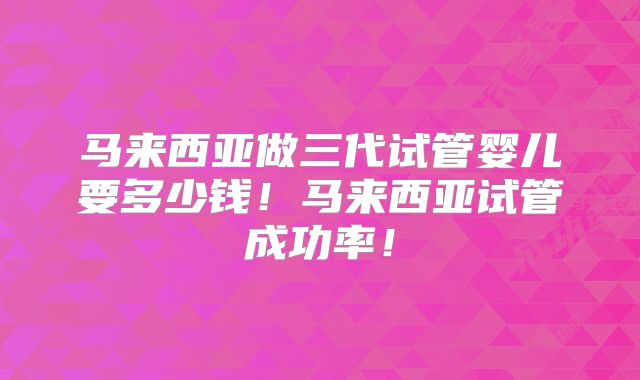 马来西亚做三代试管婴儿要多少钱!马来西亚试管成功率!