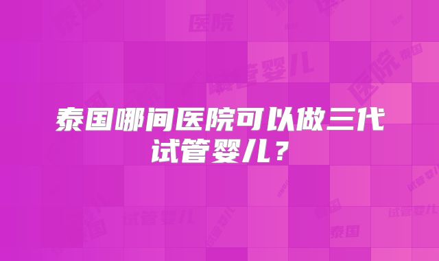泰国哪间医院可以做三代试管婴儿？