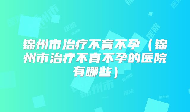 锦州市治疗不育不孕（锦州市治疗不育不孕的医院有哪些）